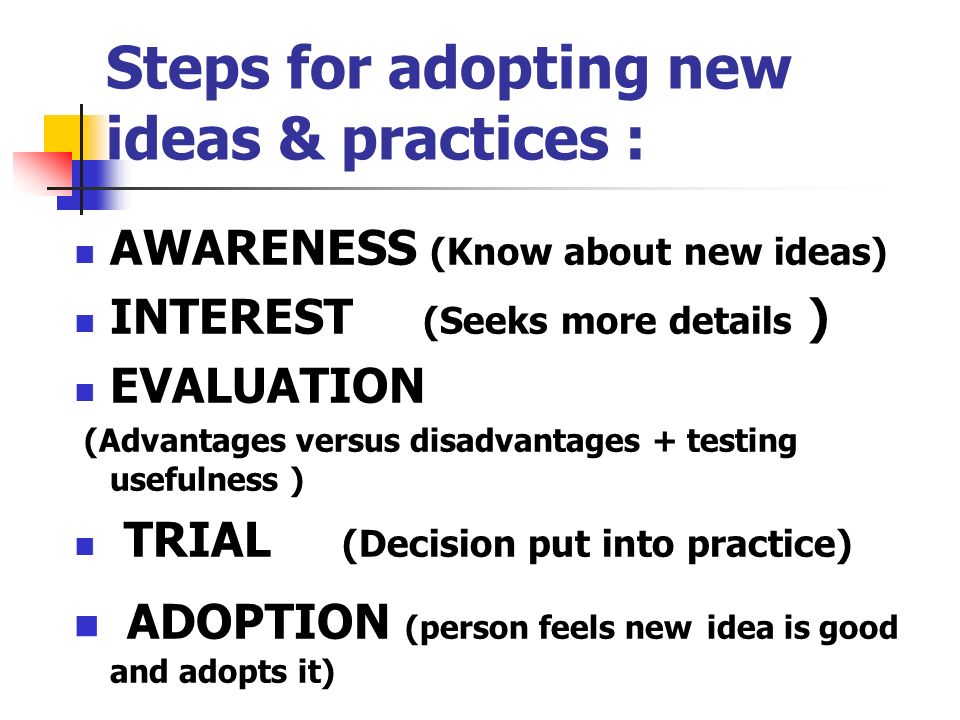 Steps for adopting new ideas & practices : AWARENESS (Know about new ideas) INTEREST (Seeks more details ) EVALUATION (Advantages versus disadvantages + testing usefulness ) TRIAL (Decision put into practice) ADOPTION (person feels new idea is good and adopts it)