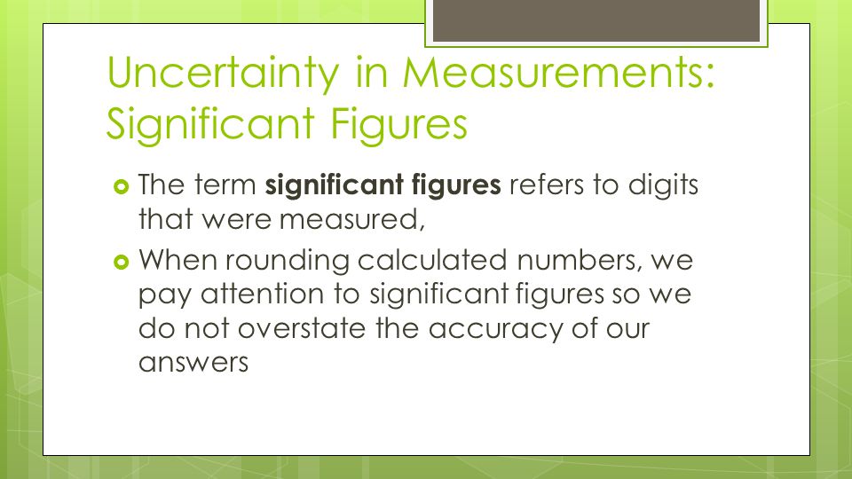 Uncertainty in Measurements: Significant Figures  The term significant figures refers to digits that were measured,  When rounding calculated numbers, we pay attention to significant figures so we do not overstate the accuracy of our answers