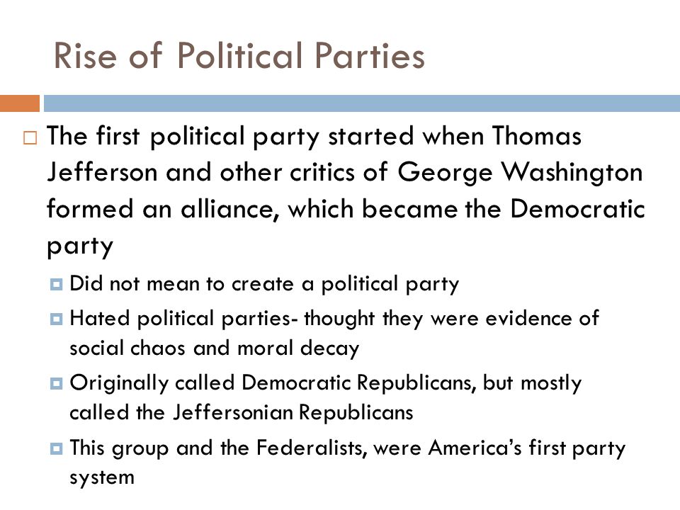 Rise of Political Parties  The first political party started when Thomas Jefferson and other critics of George Washington formed an alliance, which became the Democratic party  Did not mean to create a political party  Hated political parties- thought they were evidence of social chaos and moral decay  Originally called Democratic Republicans, but mostly called the Jeffersonian Republicans  This group and the Federalists, were America’s first party system