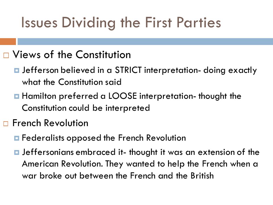 Issues Dividing the First Parties  Views of the Constitution  Jefferson believed in a STRICT interpretation- doing exactly what the Constitution said  Hamilton preferred a LOOSE interpretation- thought the Constitution could be interpreted  French Revolution  Federalists opposed the French Revolution  Jeffersonians embraced it- thought it was an extension of the American Revolution.