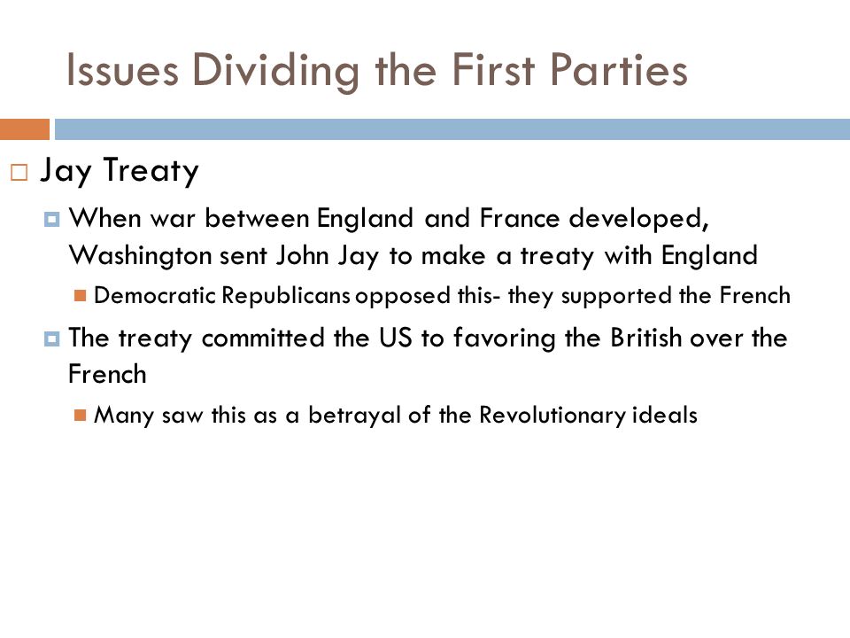 Issues Dividing the First Parties  Jay Treaty  When war between England and France developed, Washington sent John Jay to make a treaty with England Democratic Republicans opposed this- they supported the French  The treaty committed the US to favoring the British over the French Many saw this as a betrayal of the Revolutionary ideals