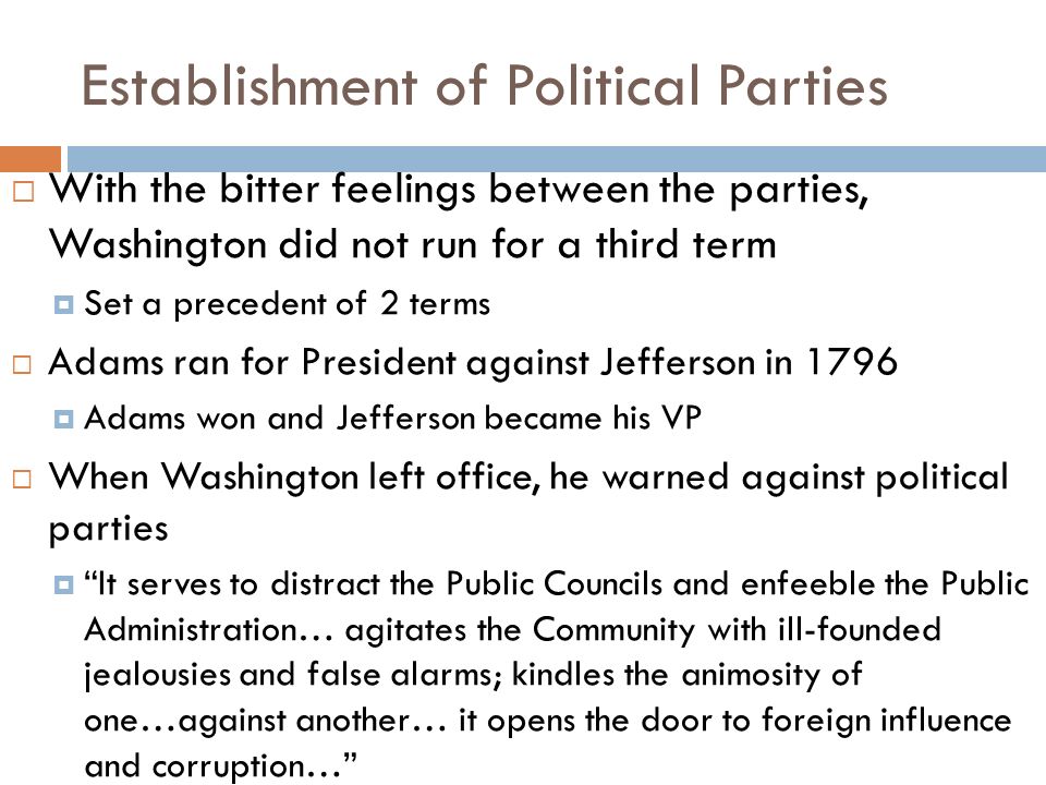 Establishment of Political Parties  With the bitter feelings between the parties, Washington did not run for a third term  Set a precedent of 2 terms  Adams ran for President against Jefferson in 1796  Adams won and Jefferson became his VP  When Washington left office, he warned against political parties  It serves to distract the Public Councils and enfeeble the Public Administration… agitates the Community with ill-founded jealousies and false alarms; kindles the animosity of one…against another… it opens the door to foreign influence and corruption…