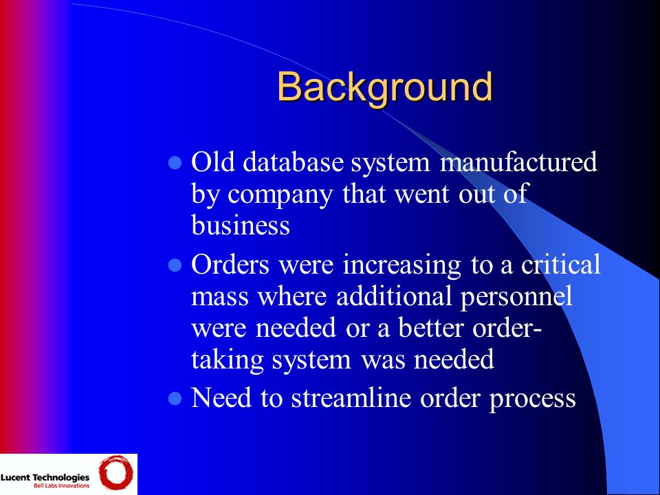 Background Old database system manufactured by company that went out of business Orders were increasing to a critical mass where additional personnel were needed or a better order- taking system was needed Need to streamline order process