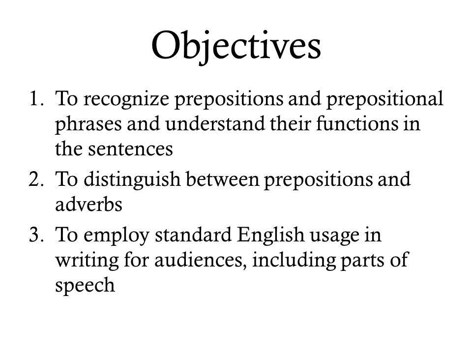 Objectives 1.To recognize prepositions and prepositional phrases and understand their functions in the sentences 2.To distinguish between prepositions and adverbs 3.To employ standard English usage in writing for audiences, including parts of speech