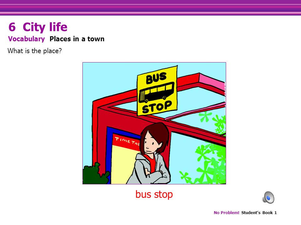 No Problem! Student’s Book 1 bus stop What is the place Vocabulary Places in a town 6 City life