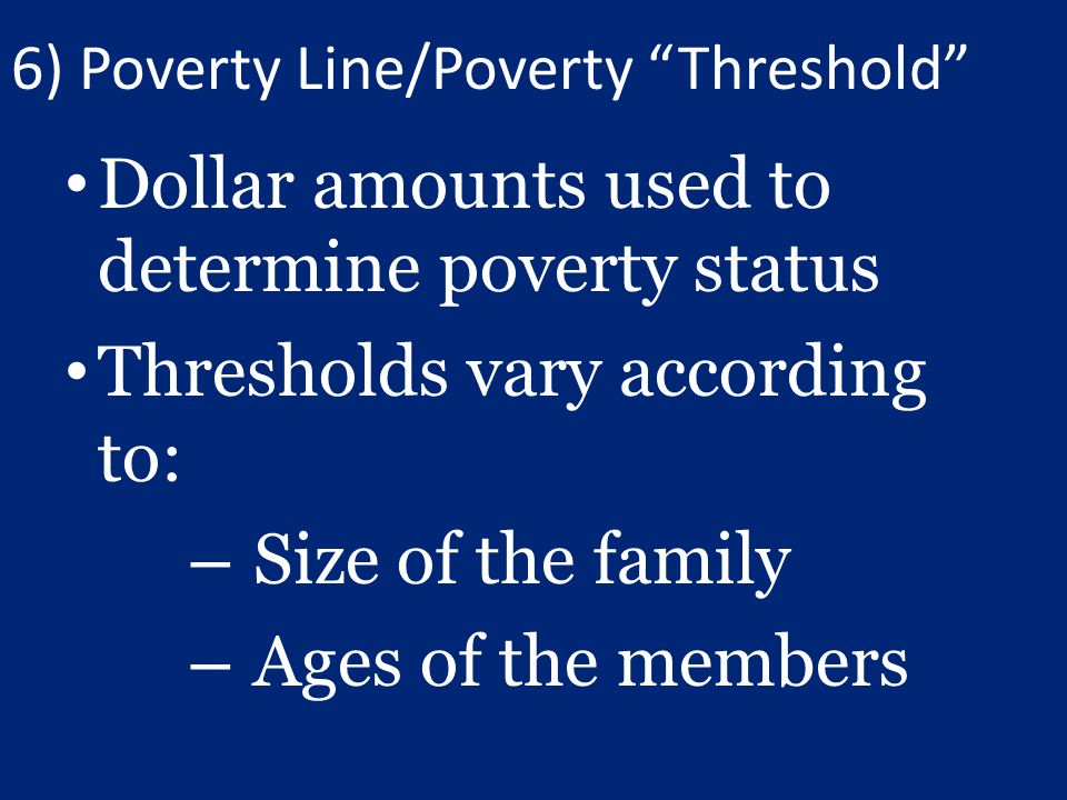 6) Poverty Line/Poverty Threshold Dollar amounts used to determine poverty status Thresholds vary according to: – Size of the family – Ages of the members