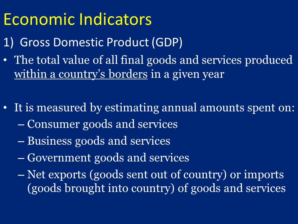 Economic Indicators 1)Gross Domestic Product (GDP) The total value of all final goods and services produced within a country’s borders in a given year It is measured by estimating annual amounts spent on: – Consumer goods and services – Business goods and services – Government goods and services – Net exports (goods sent out of country) or imports (goods brought into country) of goods and services
