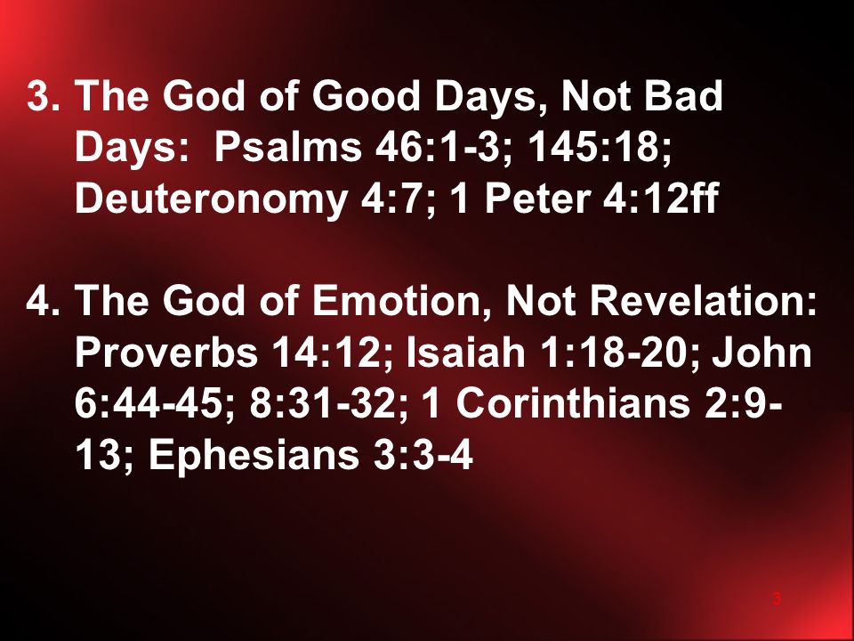 3 3.The God of Good Days, Not Bad Days: Psalms 46:1-3; 145:18; Deuteronomy 4:7; 1 Peter 4:12ff 4.The God of Emotion, Not Revelation: Proverbs 14:12; Isaiah 1:18-20; John 6:44-45; 8:31-32; 1 Corinthians 2:9- 13; Ephesians 3:3-4