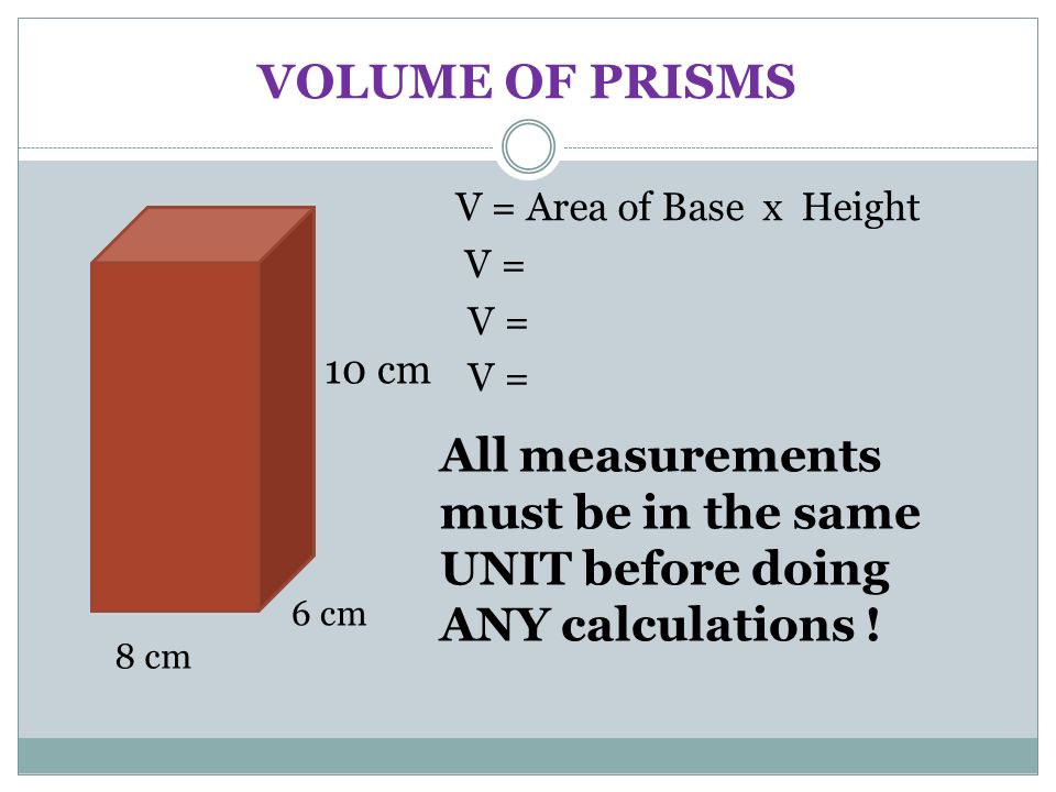 VOLUME OF PRISMS V = Area of Base x Height V = 6 cm 8 cm 10 cm All measurements must be in the same UNIT before doing ANY calculations !