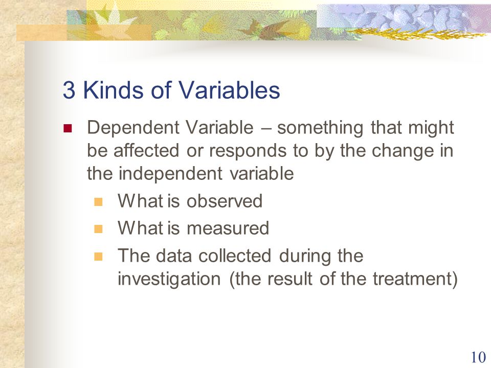10 3 Kinds of Variables Dependent Variable – something that might be affected or responds to by the change in the independent variable What is observed What is measured The data collected during the investigation (the result of the treatment)