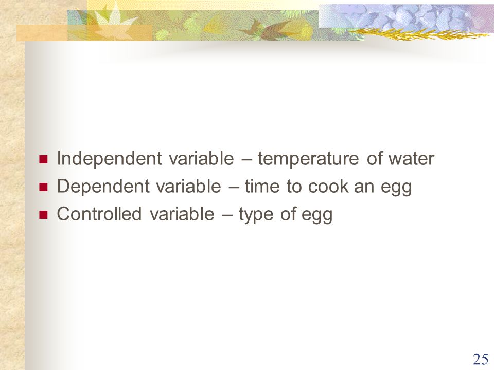 25 Independent variable – temperature of water Dependent variable – time to cook an egg Controlled variable – type of egg