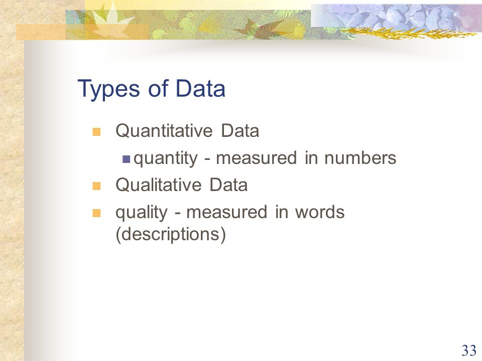 33 Quantitative Data quantity - measured in numbers Qualitative Data quality - measured in words (descriptions) Types of Data
