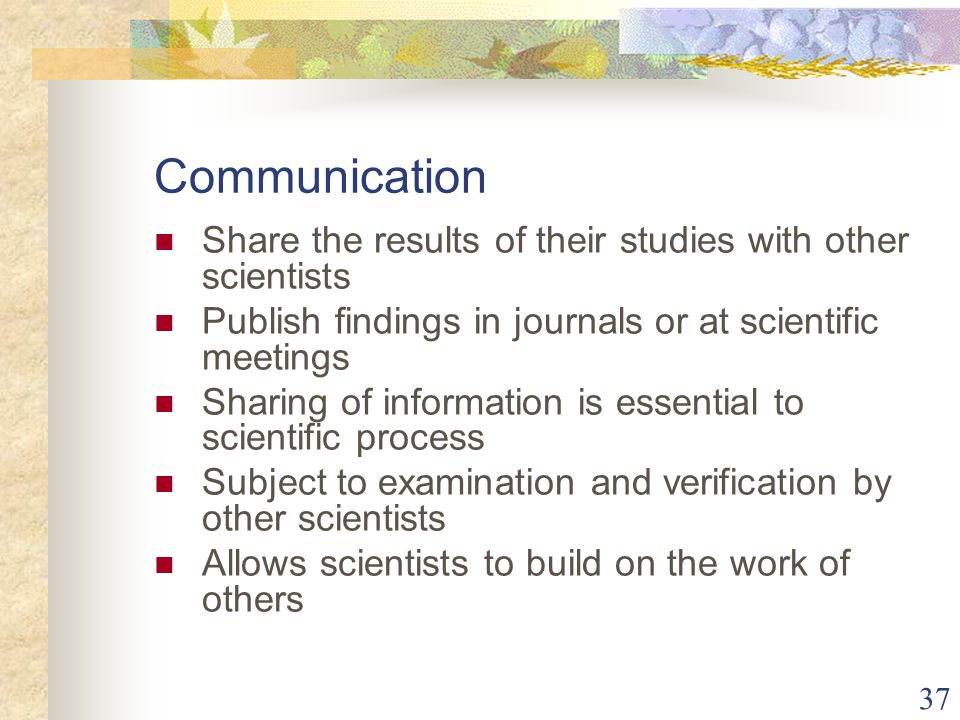 37 Communication Share the results of their studies with other scientists Publish findings in journals or at scientific meetings Sharing of information is essential to scientific process Subject to examination and verification by other scientists Allows scientists to build on the work of others