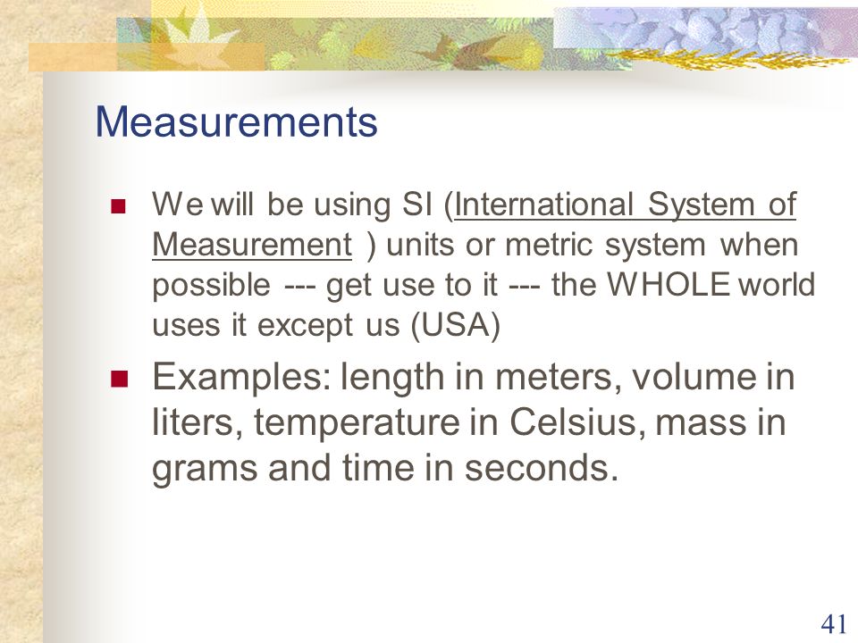 41 Measurements We will be using SI (International System of Measurement ) units or metric system when possible --- get use to it --- the WHOLE world uses it except us (USA) Examples: length in meters, volume in liters, temperature in Celsius, mass in grams and time in seconds.