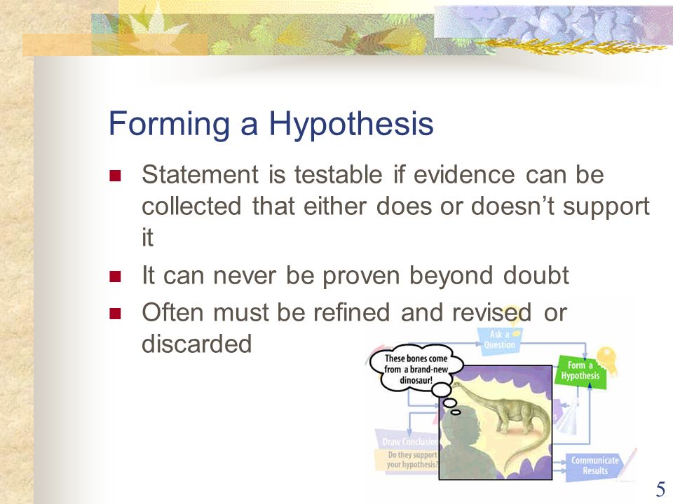 5 Forming a Hypothesis Statement is testable if evidence can be collected that either does or doesn’t support it It can never be proven beyond doubt Often must be refined and revised or discarded