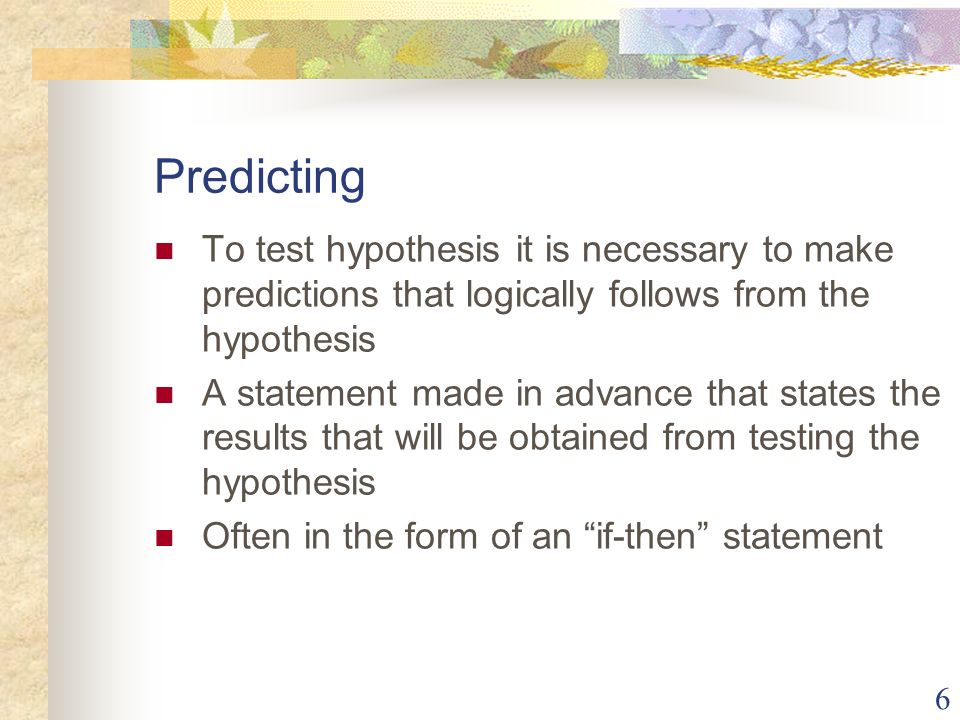 6 Predicting To test hypothesis it is necessary to make predictions that logically follows from the hypothesis A statement made in advance that states the results that will be obtained from testing the hypothesis Often in the form of an if-then statement