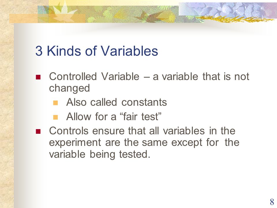 8 3 Kinds of Variables Controlled Variable – a variable that is not changed Also called constants Allow for a fair test Controls ensure that all variables in the experiment are the same except for the variable being tested.