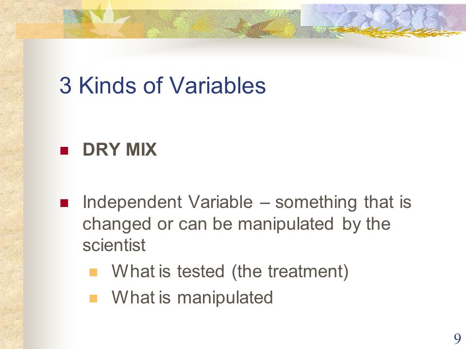 9 3 Kinds of Variables DRY MIX Independent Variable – something that is changed or can be manipulated by the scientist What is tested (the treatment) What is manipulated