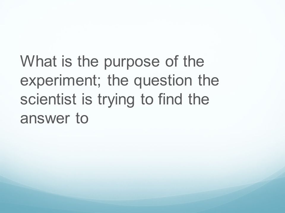 What is the purpose of the experiment; the question the scientist is trying to find the answer to