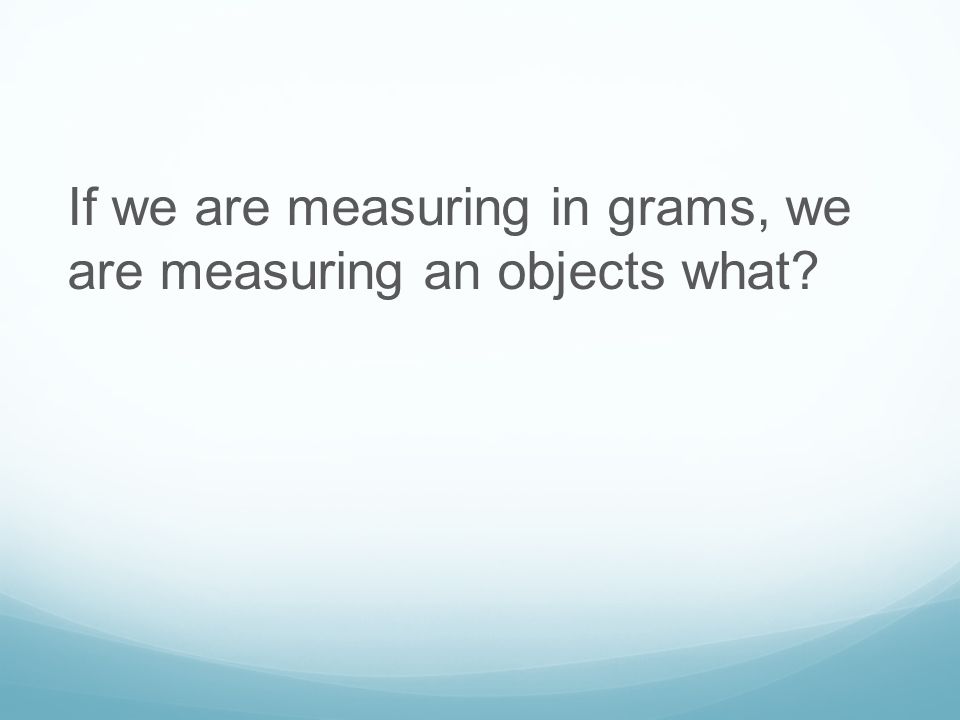If we are measuring in grams, we are measuring an objects what
