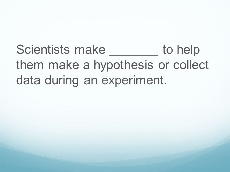 Scientists make _______ to help them make a hypothesis or collect data during an experiment.