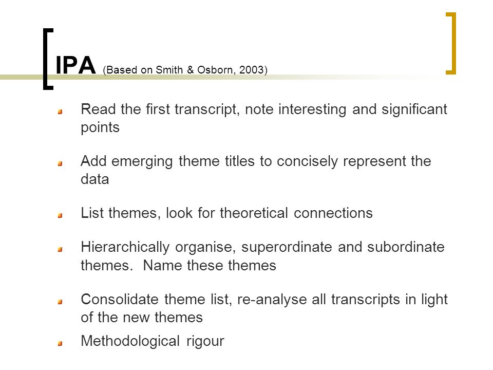 IPA (Based on Smith & Osborn, 2003) Read the first transcript, note interesting and significant points Add emerging theme titles to concisely represent the data List themes, look for theoretical connections Hierarchically organise, superordinate and subordinate themes.
