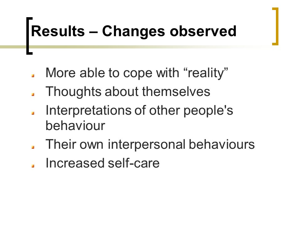 Results – Changes observed More able to cope with reality Thoughts about themselves Interpretations of other people s behaviour Their own interpersonal behaviours Increased self-care