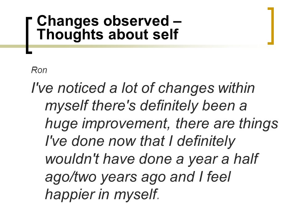 Changes observed – Thoughts about self Ron I ve noticed a lot of changes within myself there s definitely been a huge improvement, there are things I ve done now that I definitely wouldn t have done a year a half ago/two years ago and I feel happier in myself.