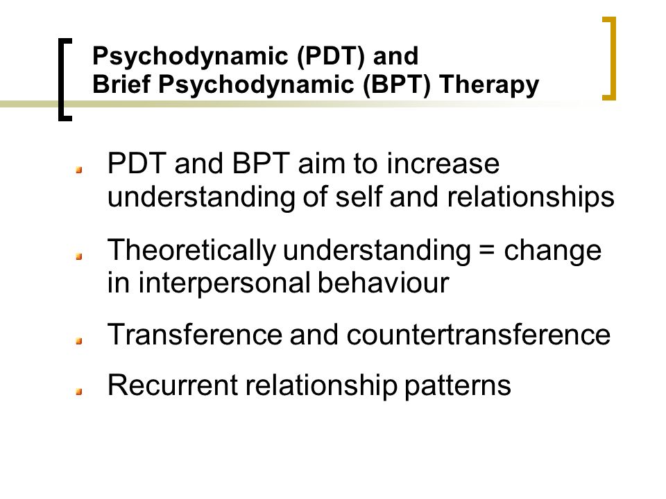 Psychodynamic (PDT) and Brief Psychodynamic (BPT) Therapy PDT and BPT aim to increase understanding of self and relationships Theoretically understanding = change in interpersonal behaviour Transference and countertransference Recurrent relationship patterns