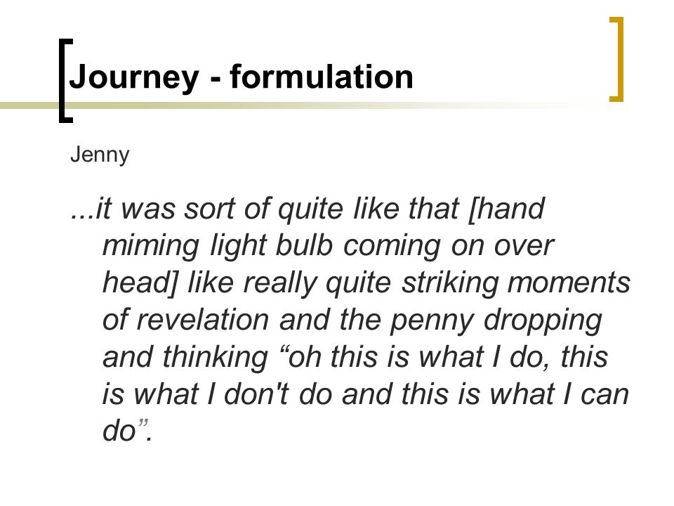 Journey - formulation Jenny...it was sort of quite like that [hand miming light bulb coming on over head] like really quite striking moments of revelation and the penny dropping and thinking oh this is what I do, this is what I don t do and this is what I can do .