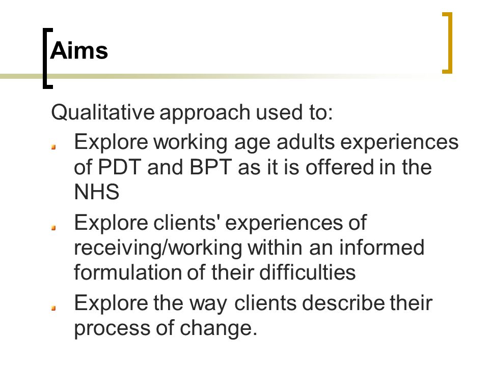 Aims Qualitative approach used to: Explore working age adults experiences of PDT and BPT as it is offered in the NHS Explore clients experiences of receiving/working within an informed formulation of their difficulties Explore the way clients describe their process of change.