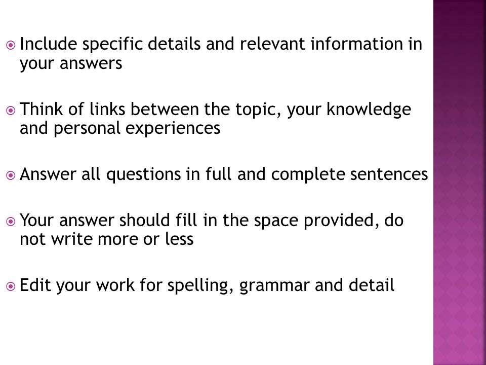  Include specific details and relevant information in your answers  Think of links between the topic, your knowledge and personal experiences  Answer all questions in full and complete sentences  Your answer should fill in the space provided, do not write more or less  Edit your work for spelling, grammar and detail