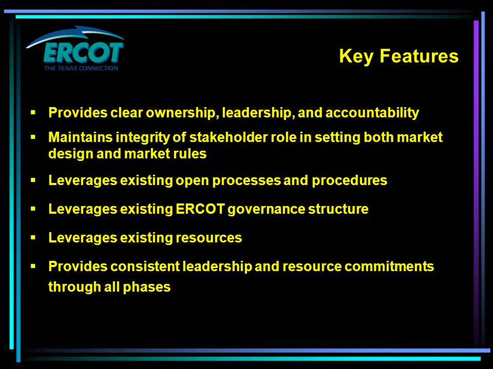 Key Features  Provides clear ownership, leadership, and accountability  Maintains integrity of stakeholder role in setting both market design and market rules  Leverages existing open processes and procedures  Leverages existing ERCOT governance structure  Leverages existing resources  Provides consistent leadership and resource commitments through all phases