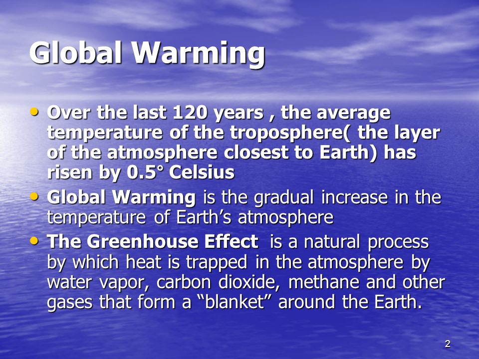 2 Global Warming Over the last 120 years, the average temperature of the troposphere( the layer of the atmosphere closest to Earth) has risen by 0.5° Celsius Over the last 120 years, the average temperature of the troposphere( the layer of the atmosphere closest to Earth) has risen by 0.5° Celsius Global Warming is the gradual increase in the temperature of Earth’s atmosphere Global Warming is the gradual increase in the temperature of Earth’s atmosphere The Greenhouse Effect is a natural process by which heat is trapped in the atmosphere by water vapor, carbon dioxide, methane and other gases that form a blanket around the Earth.