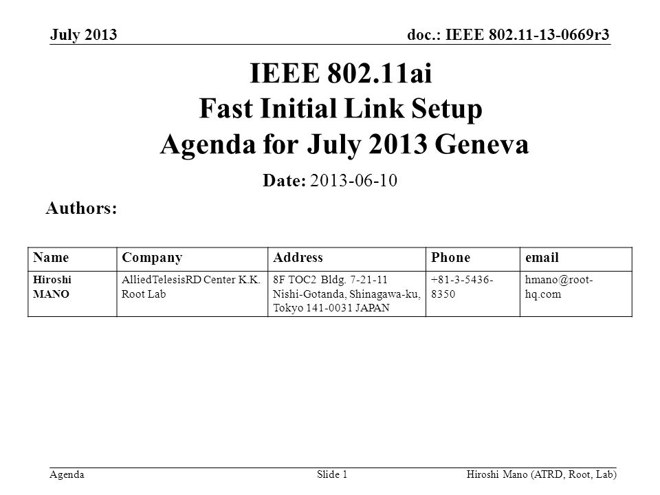 doc.: IEEE r3 Agenda July 2013 Hiroshi Mano (ATRD, Root, Lab)Slide 1 IEEE ai Fast Initial Link Setup Agenda for July 2013 Geneva Date: Authors: NameCompanyAddressPhone Hiroshi MANO AlliedTelesisRD Center K.K.