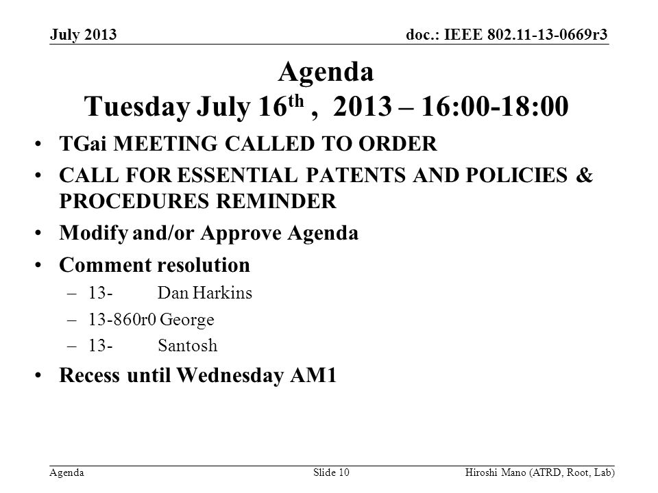 doc.: IEEE r3 Agenda Agenda Tuesday July 16 th, 2013 – 16:00-18:00 TGai MEETING CALLED TO ORDER CALL FOR ESSENTIAL PATENTS AND POLICIES & PROCEDURES REMINDER Modify and/or Approve Agenda Comment resolution –13- Dan Harkins –13-860r0 George –13- Santosh Recess until Wednesday AM1 July 2013 Hiroshi Mano (ATRD, Root, Lab)Slide 10