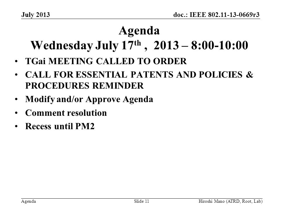 doc.: IEEE r3 Agenda Agenda Wednesday July 17 th, 2013 – 8:00-10:00 TGai MEETING CALLED TO ORDER CALL FOR ESSENTIAL PATENTS AND POLICIES & PROCEDURES REMINDER Modify and/or Approve Agenda Comment resolution Recess until PM2 July 2013 Hiroshi Mano (ATRD, Root, Lab)Slide 11