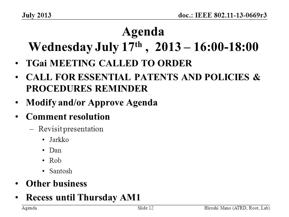 doc.: IEEE r3 Agenda Agenda Wednesday July 17 th, 2013 – 16:00-18:00 TGai MEETING CALLED TO ORDER CALL FOR ESSENTIAL PATENTS AND POLICIES & PROCEDURES REMINDER Modify and/or Approve Agenda Comment resolution –Revisit presentation Jarkko Dan Rob Santosh Other business Recess until Thursday AM1 July 2013 Hiroshi Mano (ATRD, Root, Lab)Slide 12