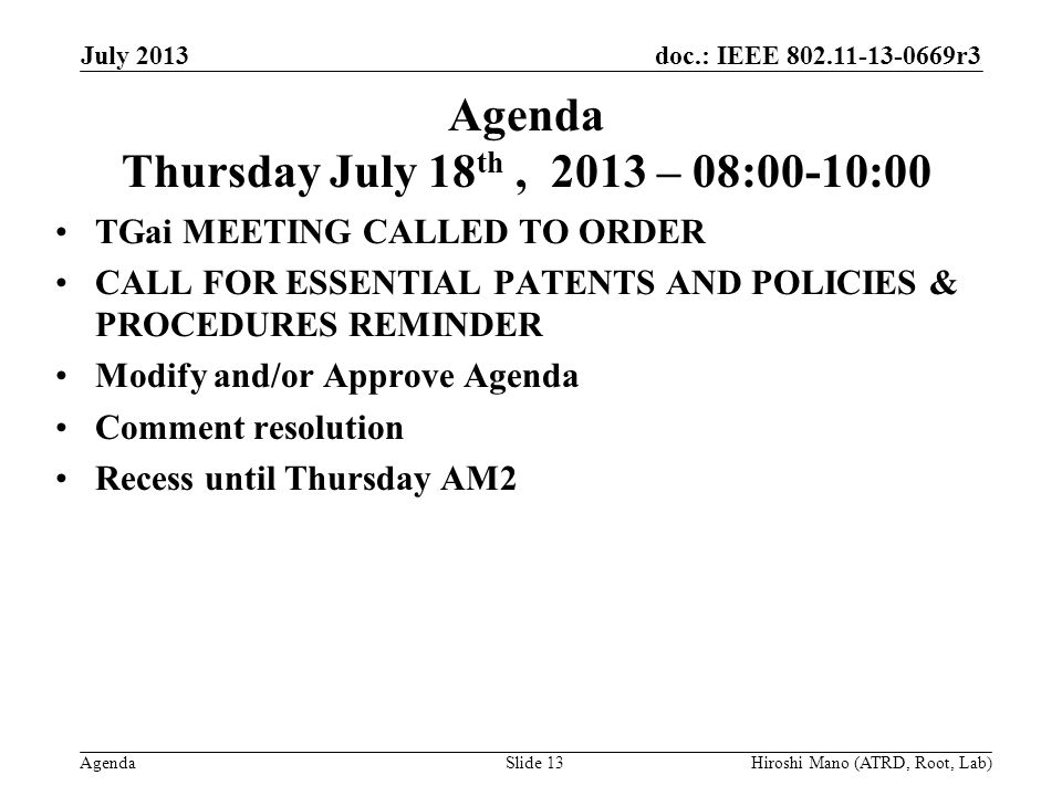 doc.: IEEE r3 Agenda Agenda Thursday July 18 th, 2013 – 08:00-10:00 TGai MEETING CALLED TO ORDER CALL FOR ESSENTIAL PATENTS AND POLICIES & PROCEDURES REMINDER Modify and/or Approve Agenda Comment resolution Recess until Thursday AM2 July 2013 Hiroshi Mano (ATRD, Root, Lab)Slide 13