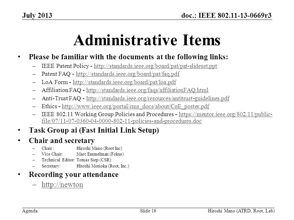 doc.: IEEE r3 Agenda Administrative Items Please be familiar with the documents at the following links: –IEEE Patent Policy -   –Patent FAQ -   –LoA Form -   –Affiliation FAQ -   –Anti-Trust FAQ -   –Ethics -   –IEEE Working Group Policies and Procedures -   file/07/ policies-and-procedures.dochttps://mentor.ieee.org/802.11/public- file/07/ policies-and-procedures.doc Task Group ai (Fast Initial Link Setup) Chair and secretary –Chair :Hiroshi Mano (Root Inc) –Vice Chair: Marc Emmelman (Fokus) –Technical Editor: Tomas Siep (CSR) –Secretary: Hitoshi Morioka (Root, Inc.) Recording your attendance –  July 2013 Slide 16Hiroshi Mano (ATRD, Root, Lab)