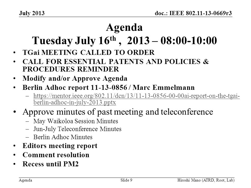 doc.: IEEE r3 Agenda Agenda Tuesday July 16 th, 2013 – 08:00-10:00 TGai MEETING CALLED TO ORDER CALL FOR ESSENTIAL PATENTS AND POLICIES & PROCEDURES REMINDER Modify and/or Approve Agenda Berlin Adhoc report / Marc Emmelmann –  berlin-adhoc-in-july-2013.pptxhttps://mentor.ieee.org/802.11/dcn/13/ ai-report-on-the-tgai- berlin-adhoc-in-july-2013.pptx Approve minutes of past meeting and teleconference –May Waikoloa Session Minutes –Jun-July Teleconference Minutes –Berlin Adhoc Minutes Editors meeting report Comment resolution Recess until PM2 July 2013 Hiroshi Mano (ATRD, Root, Lab)Slide 9