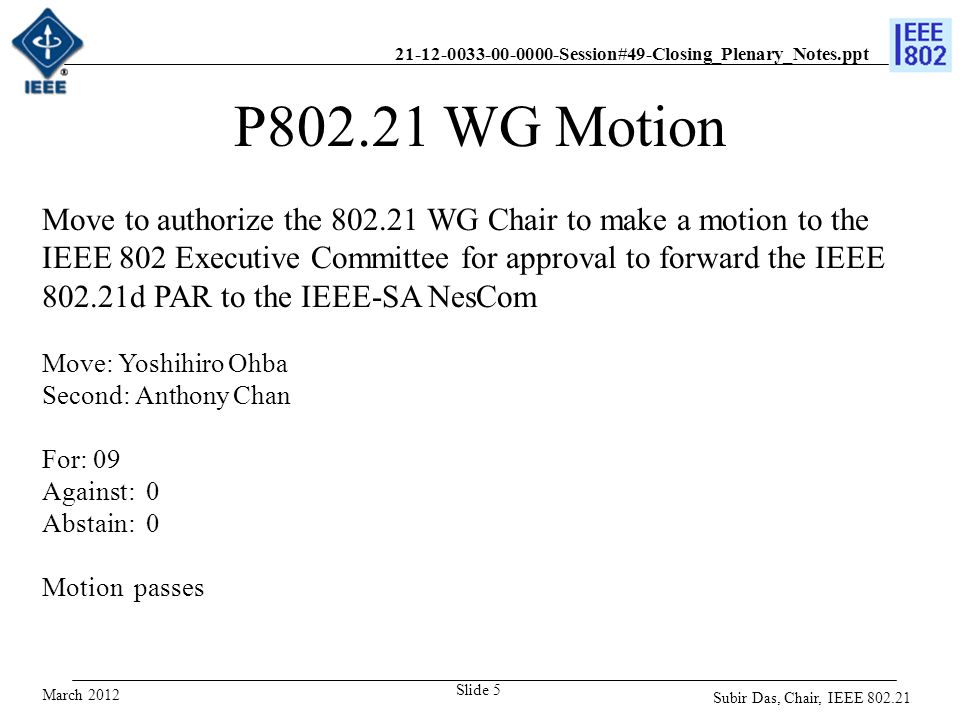 Session#49-Closing_Plenary_Notes.ppt Slide 5 P WG Motion Move to authorize the WG Chair to make a motion to the IEEE 802 Executive Committee for approval to forward the IEEE d PAR to the IEEE-SA NesCom Move: Yoshihiro Ohba Second: Anthony Chan For: 09 Against: 0 Abstain: 0 Motion passes March 2012 Subir Das, Chair, IEEE