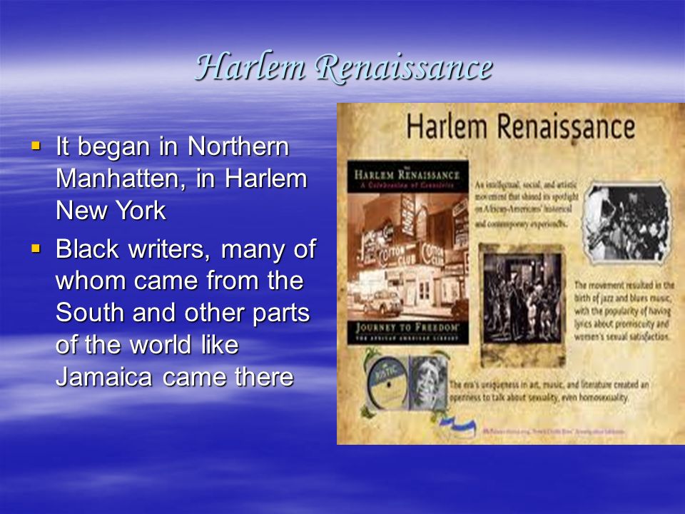 Harlem Renaissance  It began in Northern Manhatten, in Harlem New York  Black writers, many of whom came from the South and other parts of the world like Jamaica came there