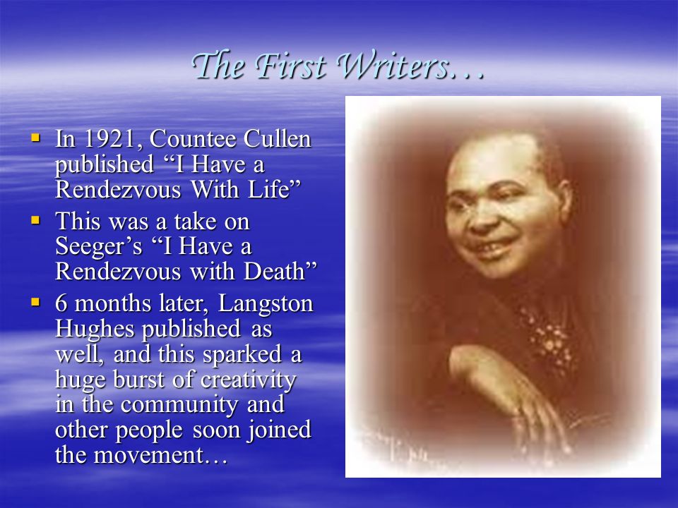 The First Writers…  In 1921, Countee Cullen published I Have a Rendezvous With Life  This was a take on Seeger’s I Have a Rendezvous with Death  6 months later, Langston Hughes published as well, and this sparked a huge burst of creativity in the community and other people soon joined the movement…