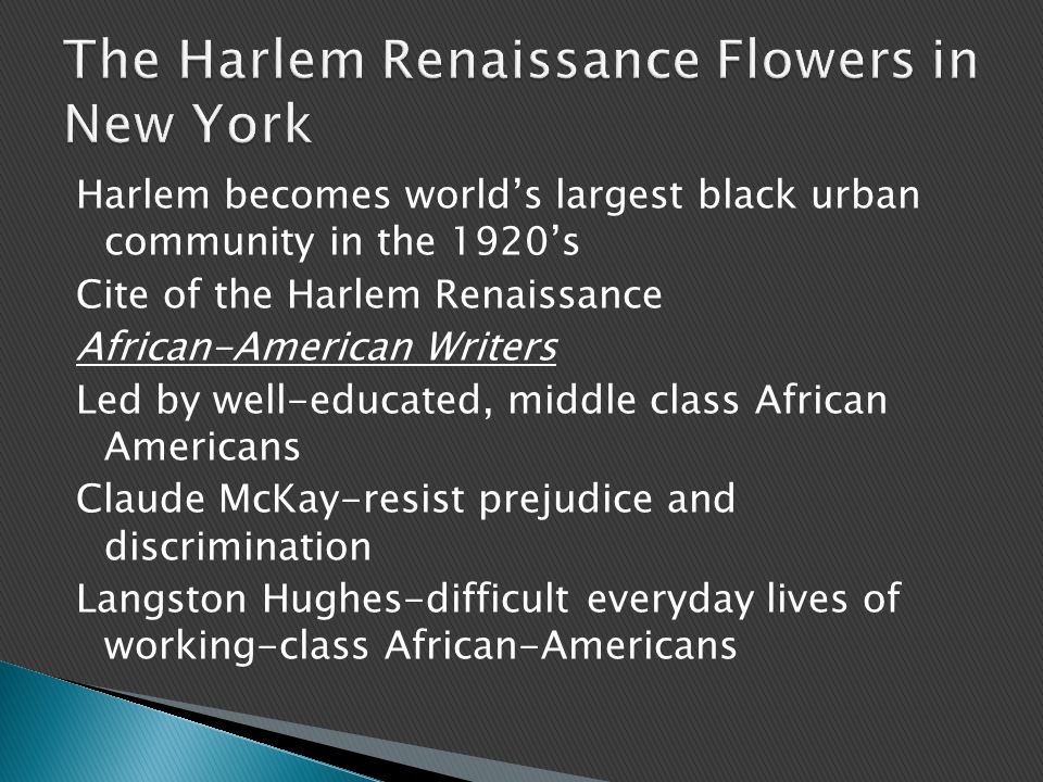 Harlem becomes world’s largest black urban community in the 1920’s Cite of the Harlem Renaissance African-American Writers Led by well-educated, middle class African Americans Claude McKay-resist prejudice and discrimination Langston Hughes-difficult everyday lives of working-class African-Americans