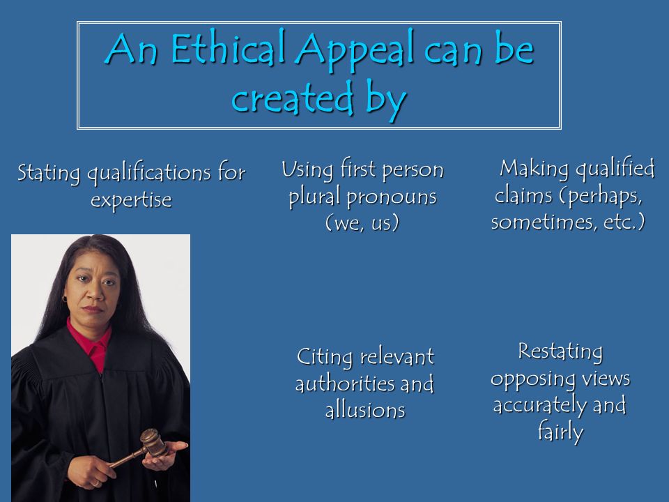 An Ethical Appeal can be created by Making qualified claims (perhaps, sometimes, etc.) Making qualified claims (perhaps, sometimes, etc.) Restating opposing views accurately and fairly Citing relevant authorities and allusions Using first person plural pronouns (we, us) Stating qualifications for expertise