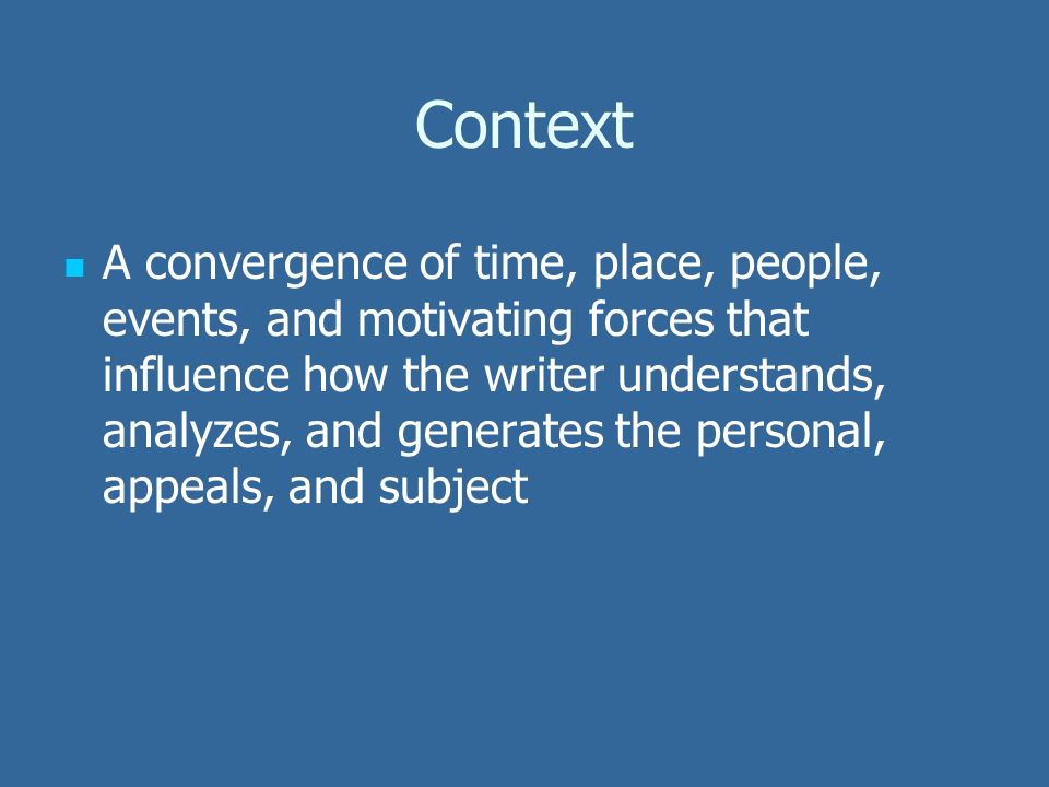 Context A convergence of time, place, people, events, and motivating forces that influence how the writer understands, analyzes, and generates the personal, appeals, and subject