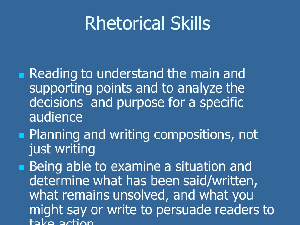 Rhetorical Skills Reading to understand the main and supporting points and to analyze the decisions and purpose for a specific audience Planning and writing compositions, not just writing Being able to examine a situation and determine what has been said/written, what remains unsolved, and what you might say or write to persuade readers to take action