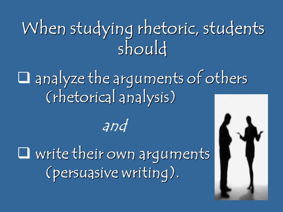 When studying rhetoric, students should analyze the arguments of others (rhetorical analysis)  analyze the arguments of others (rhetorical analysis) and write their own arguments (persuasive writing).