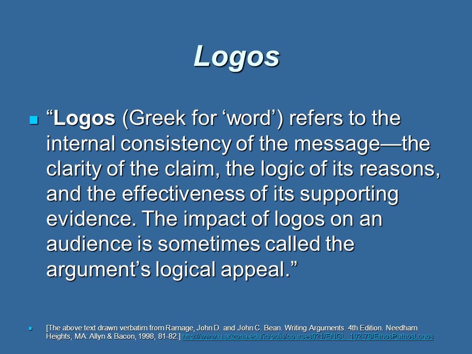 Logos Logos (Greek for ‘word’) refers to the internal consistency of the message—the clarity of the claim, the logic of its reasons, and the effectiveness of its supporting evidence.